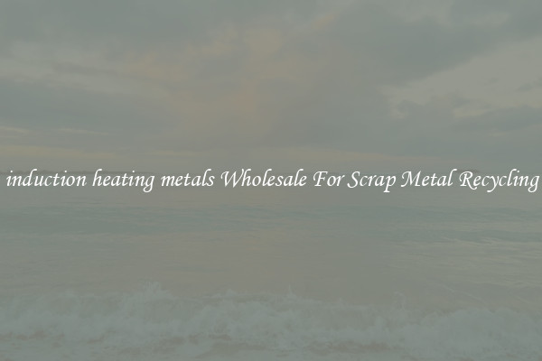 induction heating metals Wholesale For Scrap Metal Recycling