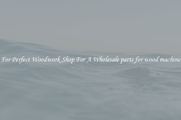 For Perfect Woodwork Shop For A Wholesale parts for wood machine
